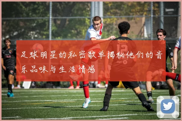 足球明星的私密歌单揭秘他们的音乐品味与生活情感