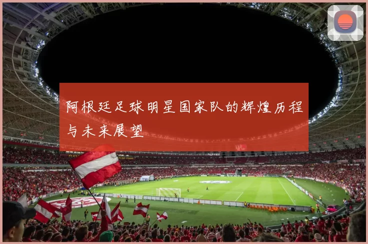 阿根廷足球明星国家队的辉煌历程与未来展望