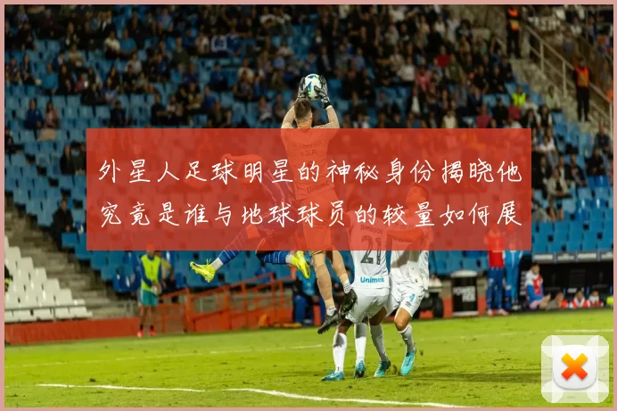 外星人足球明星的神秘身份揭晓他究竟是谁与地球球员的较量如何展开