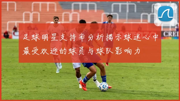 足球明星支持率分析揭示球迷心中最受欢迎的球员与球队影响力