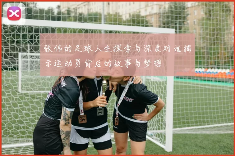 张伟的足球人生探索与深度对话揭示运动员背后的故事与梦想