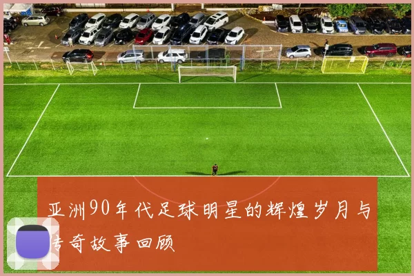 亚洲90年代足球明星的辉煌岁月与传奇故事回顾