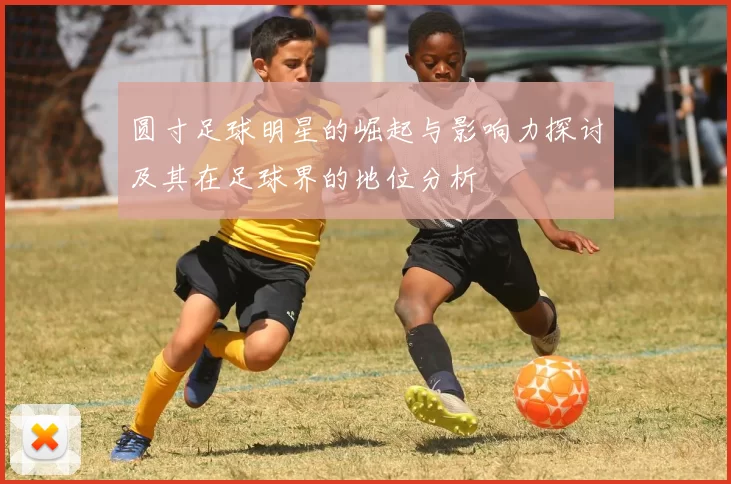 圆寸足球明星的崛起与影响力探讨及其在足球界的地位分析