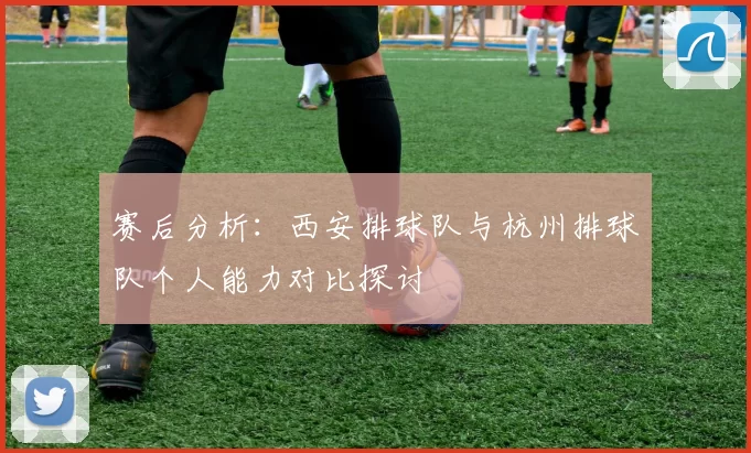 赛后分析：西安排球队与杭州排球队个人能力对比探讨