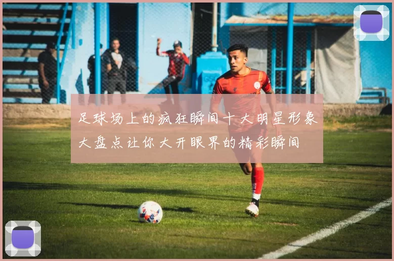 足球场上的疯狂瞬间十大明星形象大盘点让你大开眼界的精彩瞬间