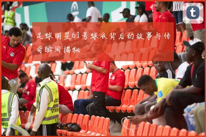 足球明星61号球衣背后的故事与传奇瞬间揭秘