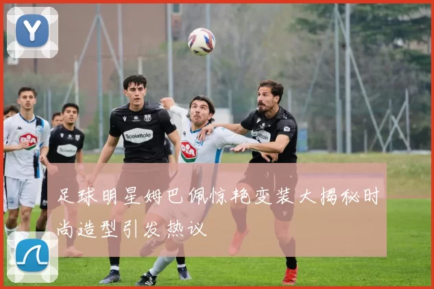 足球明星姆巴佩惊艳变装大揭秘时尚造型引发热议