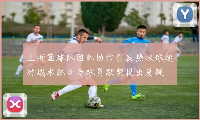 上海篮球队团队协作引发热议球迷对战术配合与球员默契提出质疑