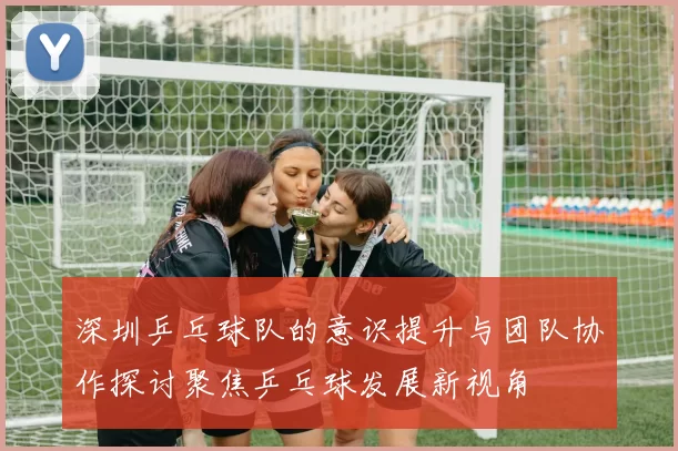 深圳乒乓球队的意识提升与团队协作探讨聚焦乒乓球发展新视角