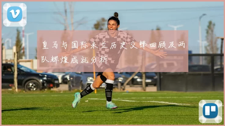皇马与国际米兰历史交锋回顾及两队辉煌成就分析