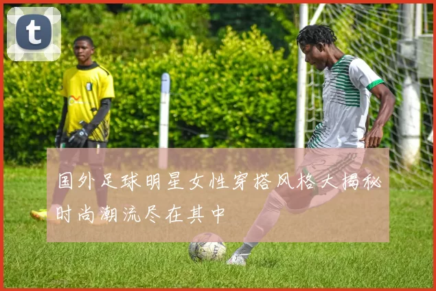国外足球明星女性穿搭风格大揭秘时尚潮流尽在其中