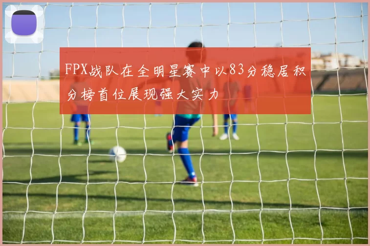 FPX战队在全明星赛中以83分稳居积分榜首位展现强大实力