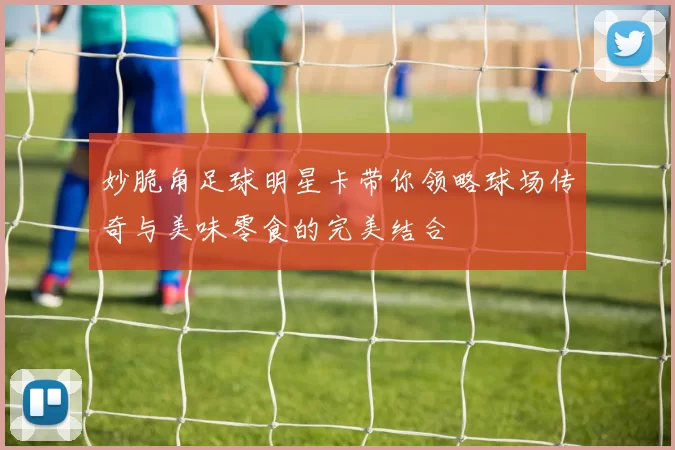 妙脆角足球明星卡带你领略球场传奇与美味零食的完美结合