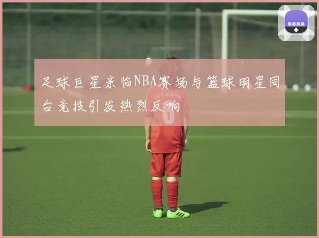 足球巨星亲临NBA赛场与篮球明星同台竞技引发热烈反响